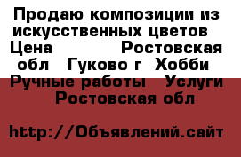 Продаю композиции из искусственных цветов › Цена ­ 1 500 - Ростовская обл., Гуково г. Хобби. Ручные работы » Услуги   . Ростовская обл.